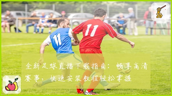 全新足球直播下载指南：畅享高清赛事，快速安装教程轻松掌握