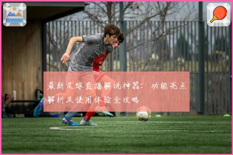 最新足球直播解说神器：功能亮点解析及使用体验全攻略