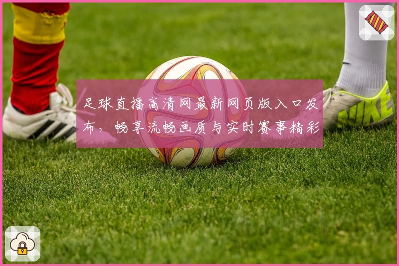 足球直播高清网最新网页版入口发布，畅享流畅画质与实时赛事精彩体验