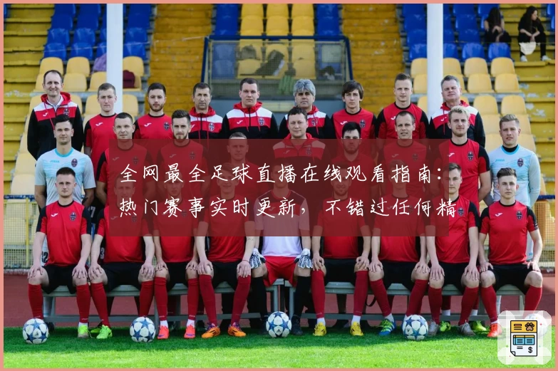 全网最全足球直播在线观看指南：热门赛事实时更新，不错过任何精彩瞬间