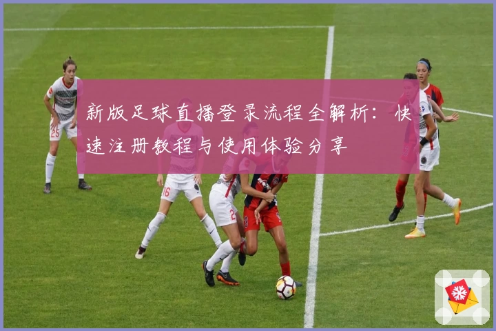 新版足球直播登录流程全解析：快速注册教程与使用体验分享