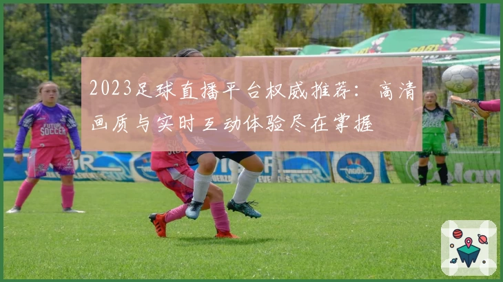2023足球直播平台权威推荐：高清画质与实时互动体验尽在掌握